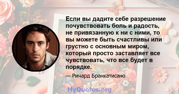 Если вы дадите себе разрешение почувствовать боль и радость, не привязанную к ни с ними, то вы можете быть счастливы или грустно с основным миром, который просто заставляет все чувствовать, что все будет в порядке.