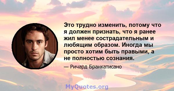 Это трудно изменить, потому что я должен признать, что я ранее жил менее сострадательным и любящим образом. Иногда мы просто хотим быть правыми, а не полностью сознания.