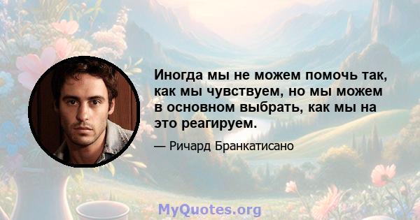 Иногда мы не можем помочь так, как мы чувствуем, но мы можем в основном выбрать, как мы на это реагируем.