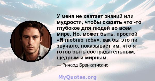 У меня не хватает знаний или мудрости, чтобы сказать что -то глубокое для людей во всем мире. Но, может быть, простой «Я люблю тебя», как бы это ни звучало, показывает им, что я готов быть сострадательным, щедрым и