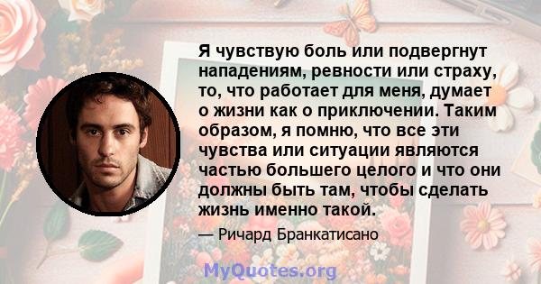 Я чувствую боль или подвергнут нападениям, ревности или страху, то, что работает для меня, думает о жизни как о приключении. Таким образом, я помню, что все эти чувства или ситуации являются частью большего целого и что 