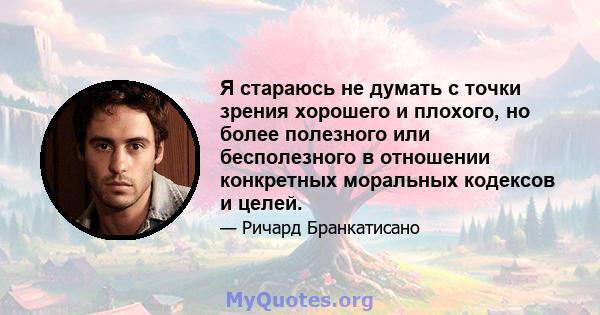 Я стараюсь не думать с точки зрения хорошего и плохого, но более полезного или бесполезного в отношении конкретных моральных кодексов и целей.