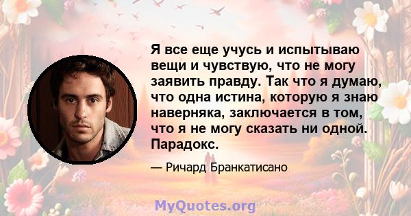 Я все еще учусь и испытываю вещи и чувствую, что не могу заявить правду. Так что я думаю, что одна истина, которую я знаю наверняка, заключается в том, что я не могу сказать ни одной. Парадокс.