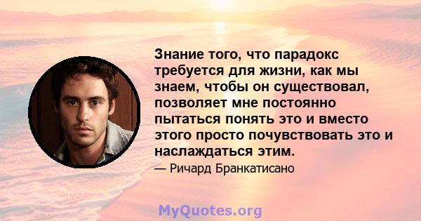 Знание того, что парадокс требуется для жизни, как мы знаем, чтобы он существовал, позволяет мне постоянно пытаться понять это и вместо этого просто почувствовать это и наслаждаться этим.