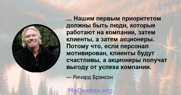 ... Нашим первым приоритетом должны быть люди, которые работают на компании, затем клиенты, а затем акционеры. Потому что, если персонал мотивирован, клиенты будут счастливы, а акционеры получат выгоду от успеха