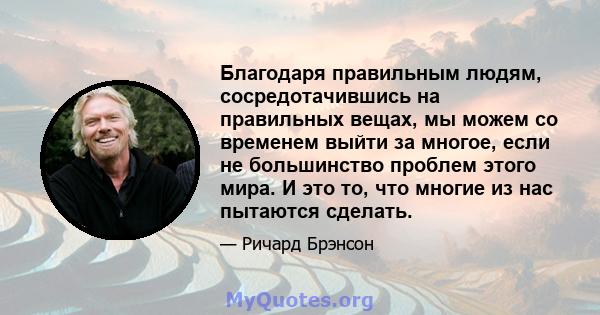 Благодаря правильным людям, сосредотачившись на правильных вещах, мы можем со временем выйти за многое, если не большинство проблем этого мира. И это то, что многие из нас пытаются сделать.