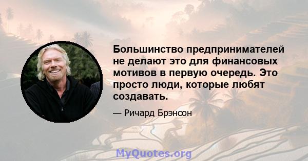 Большинство предпринимателей не делают это для финансовых мотивов в первую очередь. Это просто люди, которые любят создавать.