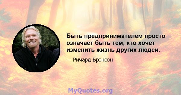 Быть предпринимателем просто означает быть тем, кто хочет изменить жизнь других людей.