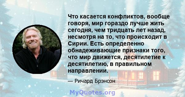 Что касается конфликтов, вообще говоря, мир гораздо лучше жить сегодня, чем тридцать лет назад, несмотря на то, что происходит в Сирии. Есть определенно обнадеживающие признаки того, что мир движется, десятилетие к