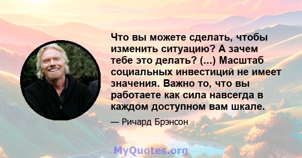 Что вы можете сделать, чтобы изменить ситуацию? А зачем тебе это делать? (...) Масштаб социальных инвестиций не имеет значения. Важно то, что вы работаете как сила навсегда в каждом доступном вам шкале.