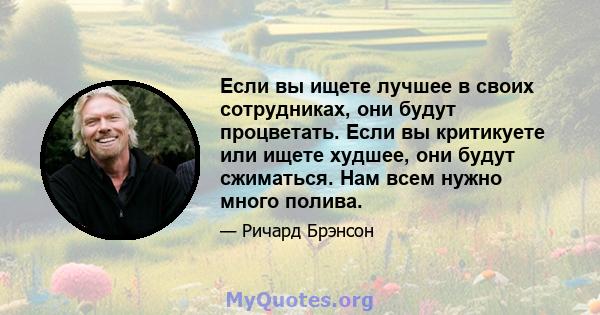 Если вы ищете лучшее в своих сотрудниках, они будут процветать. Если вы критикуете или ищете худшее, они будут сжиматься. Нам всем нужно много полива.