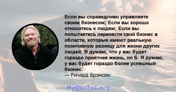 Если вы справедливо управляете своим бизнесом; Если вы хорошо относитесь к людям; Если вы попытаетесь перенести свой бизнес в области, которые имеют реальную позитивную разницу для жизни других людей; Я думаю, что у вас 