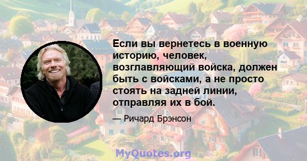 Если вы вернетесь в военную историю, человек, возглавляющий войска, должен быть с войсками, а не просто стоять на задней линии, отправляя их в бой.