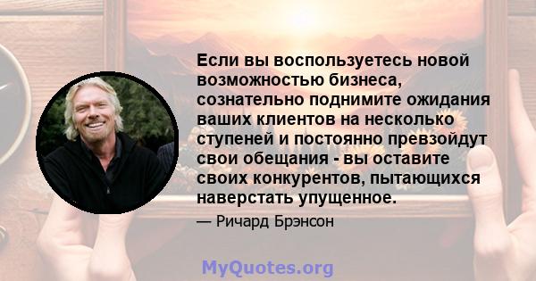 Если вы воспользуетесь новой возможностью бизнеса, сознательно поднимите ожидания ваших клиентов на несколько ступеней и постоянно превзойдут свои обещания - вы оставите своих конкурентов, пытающихся наверстать