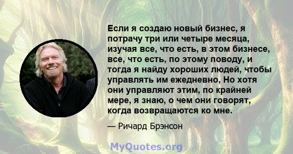 Если я создаю новый бизнес, я потрачу три или четыре месяца, изучая все, что есть, в этом бизнесе, все, что есть, по этому поводу, и тогда я найду хороших людей, чтобы управлять им ежедневно, Но хотя они управляют этим, 