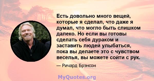 Есть довольно много вещей, которые я сделал, что даже я думал, что могло быть слишком далеко. Но если вы готовы сделать себя дураком и заставить людей улыбаться, пока вы делаете это с чувством веселья, вы можете сойти с 