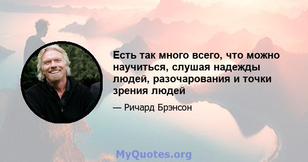 Есть так много всего, что можно научиться, слушая надежды людей, разочарования и точки зрения людей