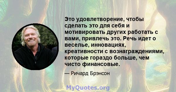 Это удовлетворение, чтобы сделать это для себя и мотивировать других работать с вами, привлечь это. Речь идет о веселье, инновациях, креативности с вознаграждениями, которые гораздо больше, чем чисто финансовые.