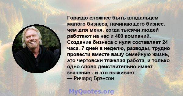 Гораздо сложнее быть владельцем малого бизнеса, начинающего бизнес, чем для меня, когда тысячи людей работают на нас и 400 компаний. Создание бизнеса с нуля составляет 24 часа, 7 дней в неделю, разводы, трудно провести