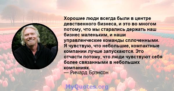 Хорошие люди всегда были в центре девственного бизнеса, и это во многом потому, что мы старались держать наш бизнес маленьким, и наши управленческие команды сплоченными. Я чувствую, что небольшие, компактные компании