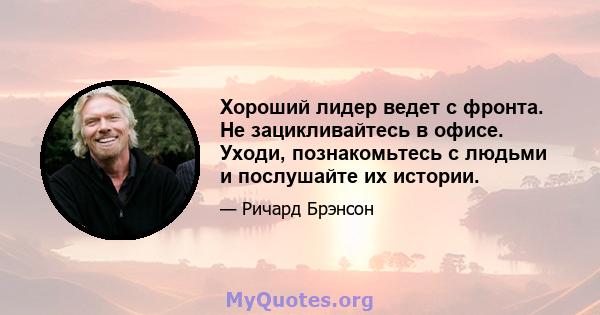 Хороший лидер ведет с фронта. Не зацикливайтесь в офисе. Уходи, познакомьтесь с людьми и послушайте их истории.