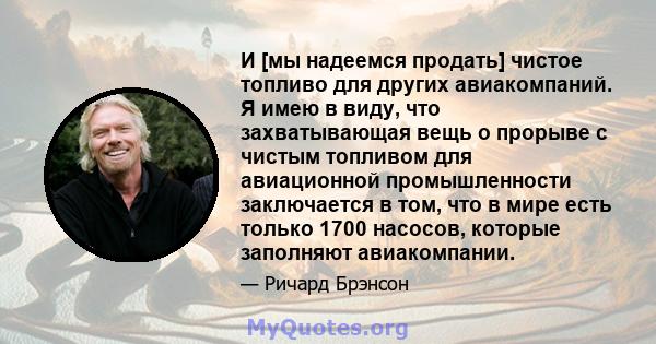 И [мы надеемся продать] чистое топливо для других авиакомпаний. Я имею в виду, что захватывающая вещь о прорыве с чистым топливом для авиационной промышленности заключается в том, что в мире есть только 1700 насосов,