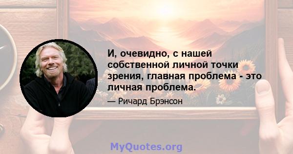 И, очевидно, с нашей собственной личной точки зрения, главная проблема - это личная проблема.