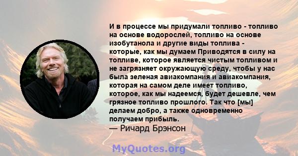 И в процессе мы придумали топливо - топливо на основе водорослей, топливо на основе изобутанола и другие виды топлива - которые, как мы думаем Приводятся в силу на топливе, которое является чистым топливом и не