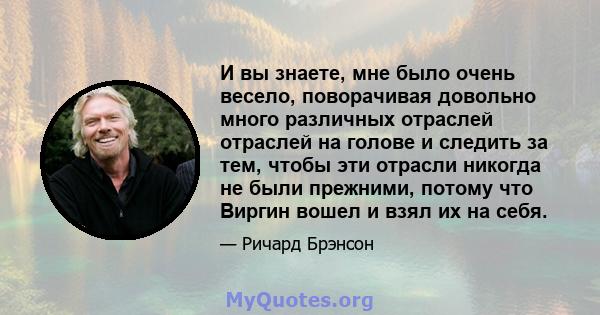 И вы знаете, мне было очень весело, поворачивая довольно много различных отраслей отраслей на голове и следить за тем, чтобы эти отрасли никогда не были прежними, потому что Виргин вошел и взял их на себя.