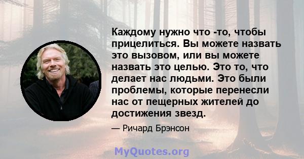 Каждому нужно что -то, чтобы прицелиться. Вы можете назвать это вызовом, или вы можете назвать это целью. Это то, что делает нас людьми. Это были проблемы, которые перенесли нас от пещерных жителей до достижения звезд.