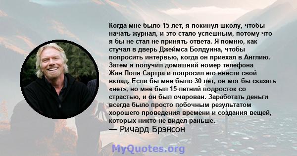 Когда мне было 15 лет, я покинул школу, чтобы начать журнал, и это стало успешным, потому что я бы не стал не принять ответа. Я помню, как стучал в дверь Джеймса Болдуина, чтобы попросить интервью, когда он приехал в