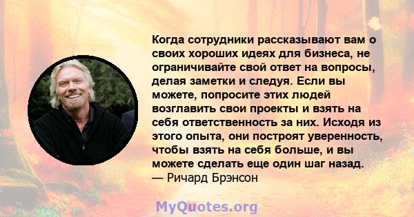 Когда сотрудники рассказывают вам о своих хороших идеях для бизнеса, не ограничивайте свой ответ на вопросы, делая заметки и следуя. Если вы можете, попросите этих людей возглавить свои проекты и взять на себя