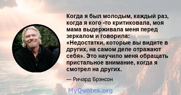 Когда я был молодым, каждый раз, когда я кого -то критиковала, моя мама выдерживала меня перед зеркалом и говорила: «Недостатки, которые вы видите в других, на самом деле отражают себя». Это научило меня обращать