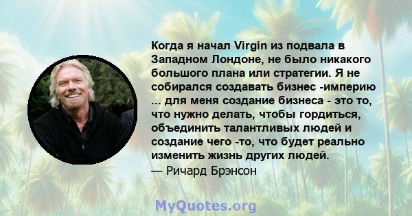 Когда я начал Virgin из подвала в Западном Лондоне, не было никакого большого плана или стратегии. Я не собирался создавать бизнес -империю ... для меня создание бизнеса - это то, что нужно делать, чтобы гордиться,