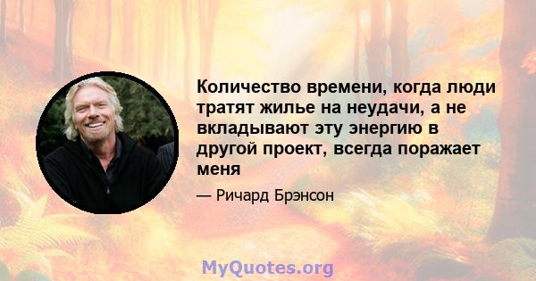 Количество времени, когда люди тратят жилье на неудачи, а не вкладывают эту энергию в другой проект, всегда поражает меня