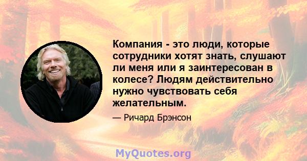 Компания - это люди, которые сотрудники хотят знать, слушают ли меня или я заинтересован в колесе? Людям действительно нужно чувствовать себя желательным.