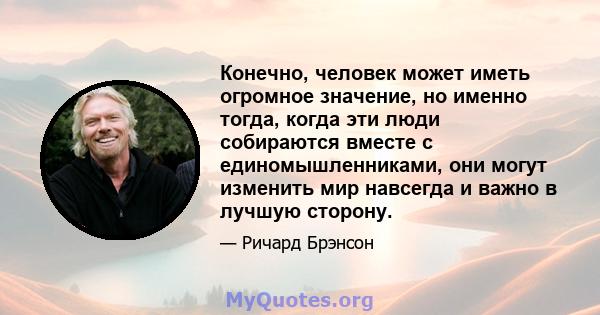 Конечно, человек может иметь огромное значение, но именно тогда, когда эти люди собираются вместе с единомышленниками, они могут изменить мир навсегда и важно в лучшую сторону.