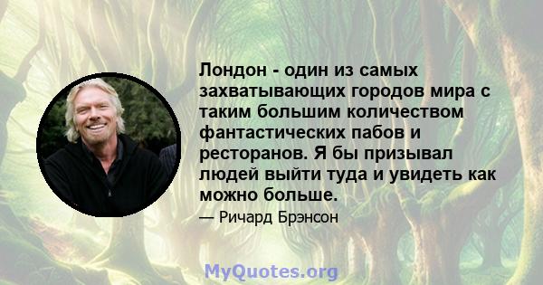 Лондон - один из самых захватывающих городов мира с таким большим количеством фантастических пабов и ресторанов. Я бы призывал людей выйти туда и увидеть как можно больше.