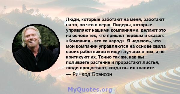 Люди, которые работают на меня, работают на то, во что я верю. Лидеры, которые управляют нашими компаниями, делают это на основе тех, кто пришел первым и сказал: «Компания - это ее народ». Я надеюсь, что мои компании