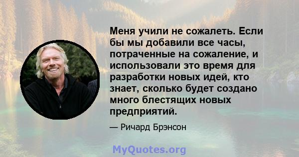 Меня учили не сожалеть. Если бы мы добавили все часы, потраченные на сожаление, и использовали это время для разработки новых идей, кто знает, сколько будет создано много блестящих новых предприятий.