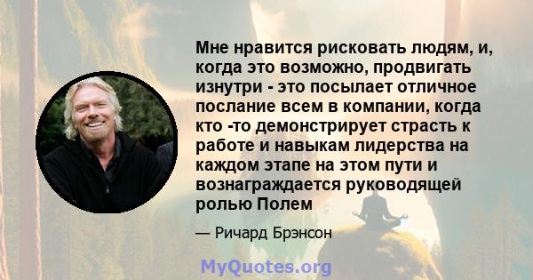 Мне нравится рисковать людям, и, когда это возможно, продвигать изнутри - это посылает отличное послание всем в компании, когда кто -то демонстрирует страсть к работе и навыкам лидерства на каждом этапе на этом пути и