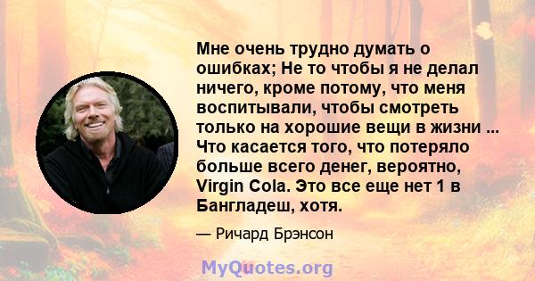 Мне очень трудно думать о ошибках; Не то чтобы я не делал ничего, кроме потому, что меня воспитывали, чтобы смотреть только на хорошие вещи в жизни ... Что касается того, что потеряло больше всего денег, вероятно,