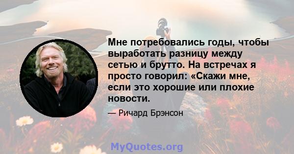 Мне потребовались годы, чтобы выработать разницу между сетью и брутто. На встречах я просто говорил: «Скажи мне, если это хорошие или плохие новости.