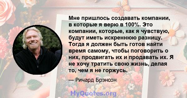 Мне пришлось создавать компании, в которые я верю в 100%. Это компании, которые, как я чувствую, будут иметь искреннюю разницу. Тогда я должен быть готов найти время самому, чтобы поговорить о них, продвигать их и