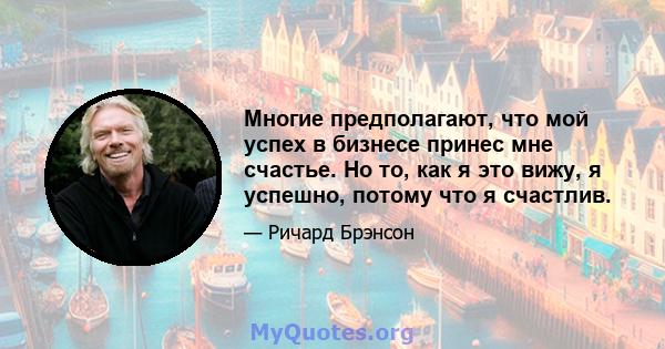 Многие предполагают, что мой успех в бизнесе принес мне счастье. Но то, как я это вижу, я успешно, потому что я счастлив.