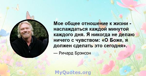 Мое общее отношение к жизни - наслаждаться каждой минутой каждого дня. Я никогда не делаю ничего с чувством: «О Боже, я должен сделать это сегодня».