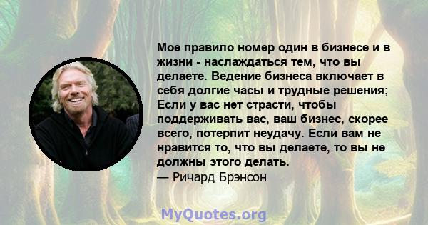 Мое правило номер один в бизнесе и в жизни - наслаждаться тем, что вы делаете. Ведение бизнеса включает в себя долгие часы и трудные решения; Если у вас нет страсти, чтобы поддерживать вас, ваш бизнес, скорее всего,