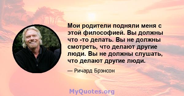 Мои родители подняли меня с этой философией. Вы должны что -то делать. Вы не должны смотреть, что делают другие люди. Вы не должны слушать, что делают другие люди.