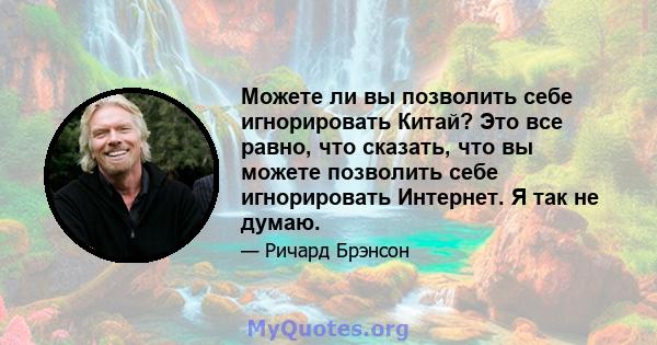 Можете ли вы позволить себе игнорировать Китай? Это все равно, что сказать, что вы можете позволить себе игнорировать Интернет. Я так не думаю.