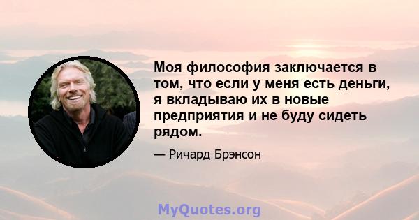 Моя философия заключается в том, что если у меня есть деньги, я вкладываю их в новые предприятия и не буду сидеть рядом.